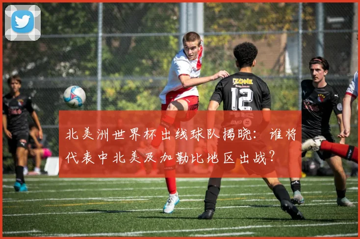 北美洲世界杯出线球队揭晓：谁将代表中北美及加勒比地区出战？