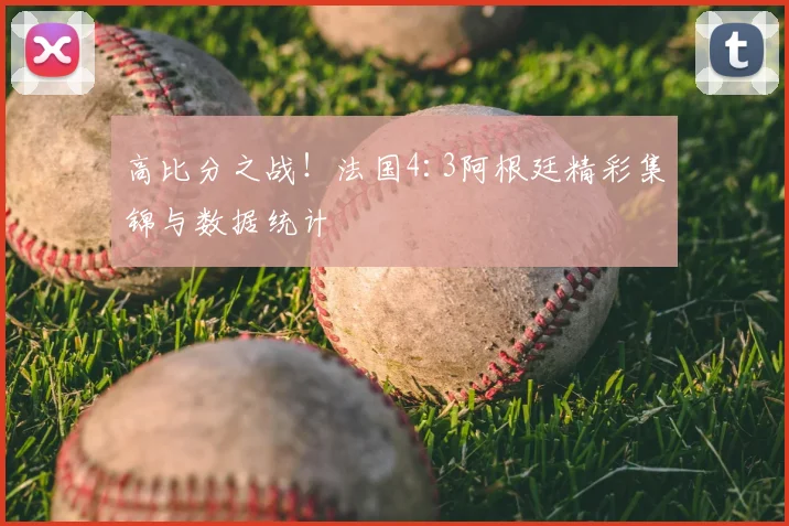 高比分之战!法国4:3阿根廷精彩集锦与数据统计