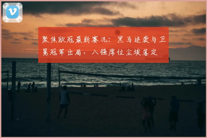 聚焦欧冠最新赛况：黑马逆袭与卫冕冠军出局，八强席位尘埃落定
