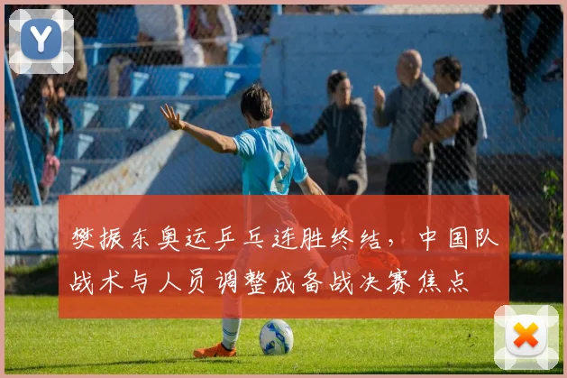 樊振东奥运乒乓连胜终结，中国队战术与人员调整成备战决赛焦点