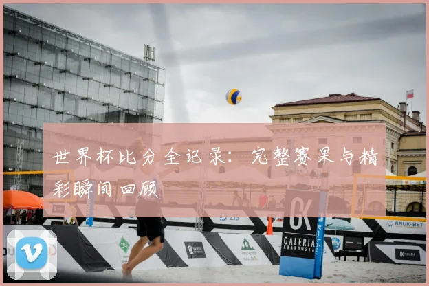 世界杯比分全记录：完整赛果与精彩瞬间回顾