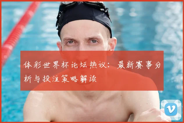 体彩世界杯论坛热议:最新赛事分析与投注策略解读