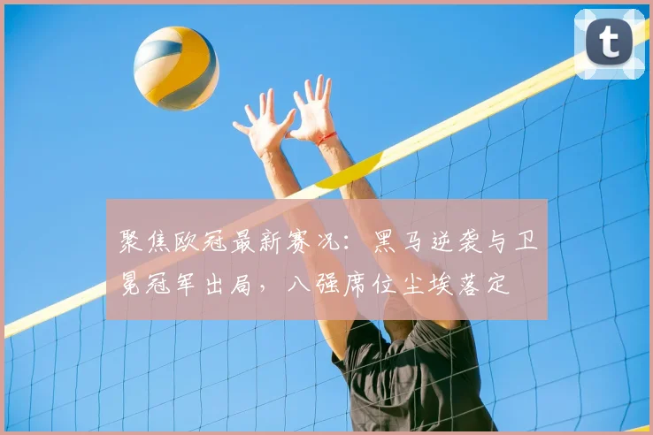聚焦欧冠最新赛况：黑马逆袭与卫冕冠军出局，八强席位尘埃落定