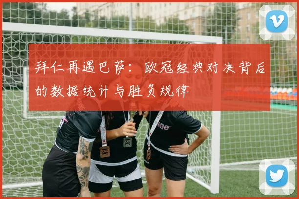 拜仁再遇巴萨：欧冠经典对决背后的数据统计与胜负规律