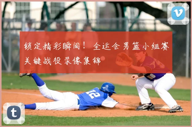 锁定精彩瞬间！全运会男篮小组赛关键战役录像集锦