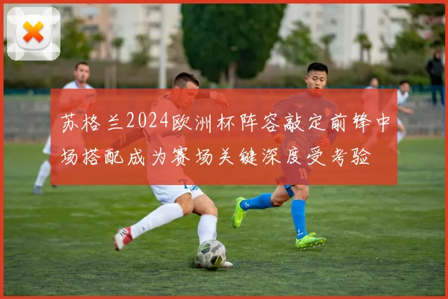 苏格兰2024欧洲杯阵容敲定前锋中场搭配成为赛场关键深度受考验