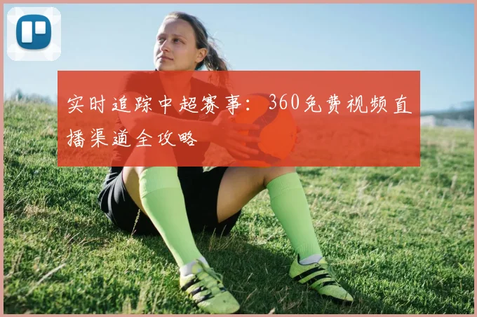 实时追踪中超赛事：360免费视频直播渠道全攻略