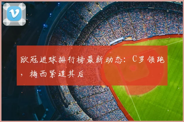 欧冠进球排行榜最新动态：C罗领跑，梅西紧追其后