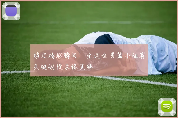 锁定精彩瞬间！全运会男篮小组赛关键战役录像集锦