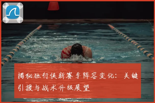 揭秘独行侠新赛季阵容变化：关键引援与战术升级展望