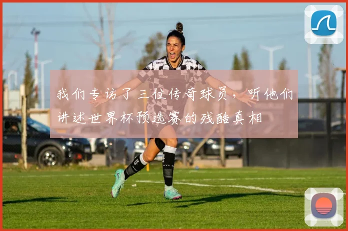 我们专访了三位传奇球员，听他们讲述世界杯预选赛的残酷真相