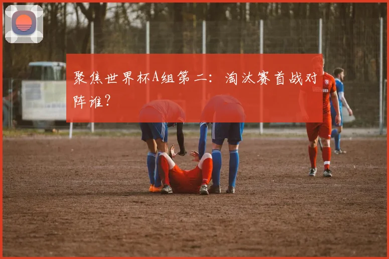 聚焦世界杯A组第二：淘汰赛首战对阵谁？