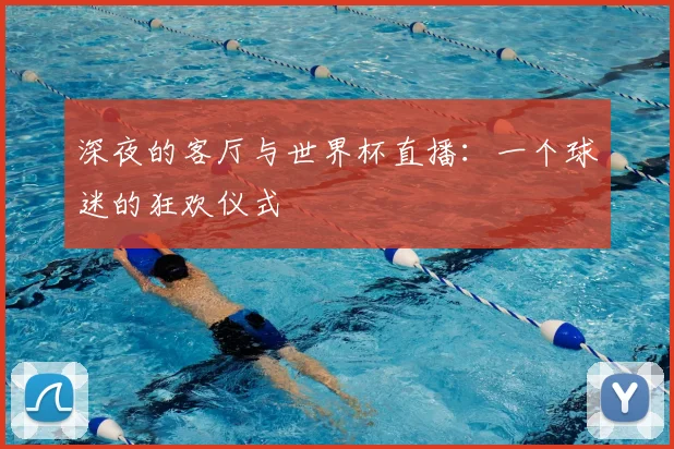 深夜的客厅与世界杯直播:一个球迷的狂欢仪式