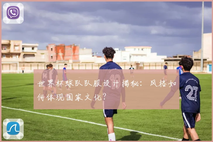 世界杯球队队服设计揭秘：风格如何体现国家文化？